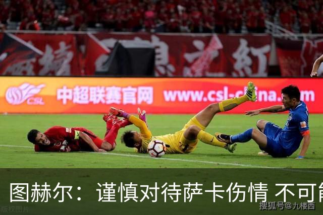 图赫尔：谨慎对待萨卡伤情 不可能每场都首发并打满全场